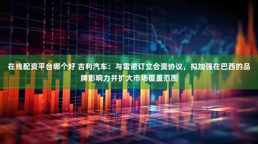 在线配资平台哪个好 吉利汽车：与雷诺订立合资协议，拟加强在巴西的品牌影响力并扩大市场覆盖范围