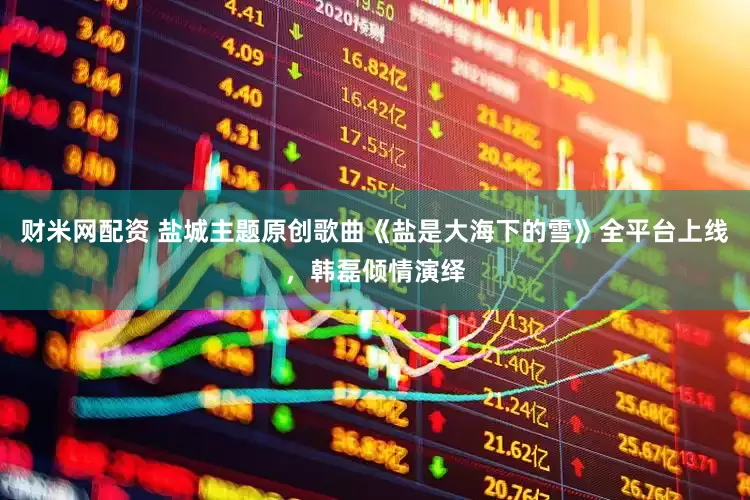 财米网配资 盐城主题原创歌曲《盐是大海下的雪》全平台上线，韩磊倾情演绎