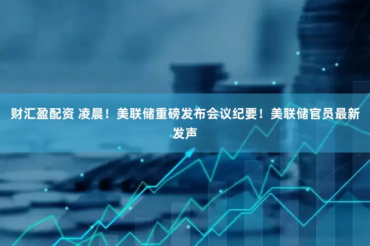 财汇盈配资 凌晨！美联储重磅发布会议纪要！美联储官员最新发声