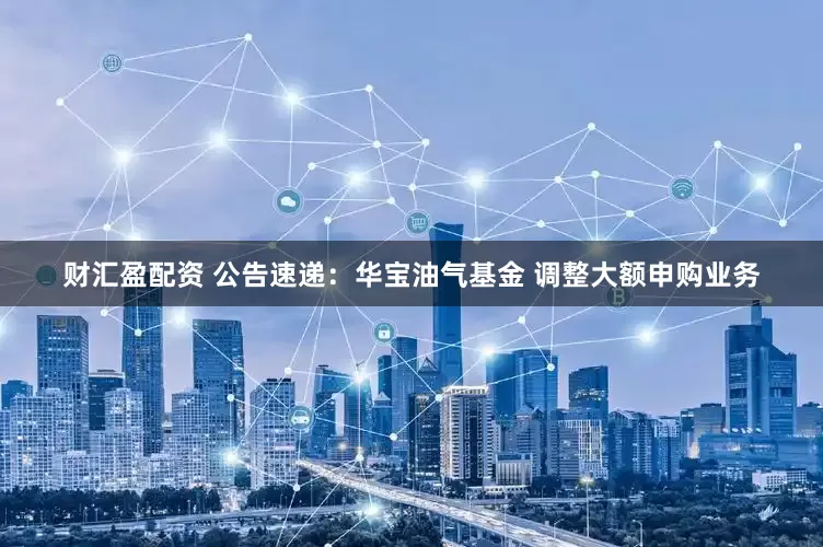 财汇盈配资 公告速递：华宝油气基金 调整大额申购业务
