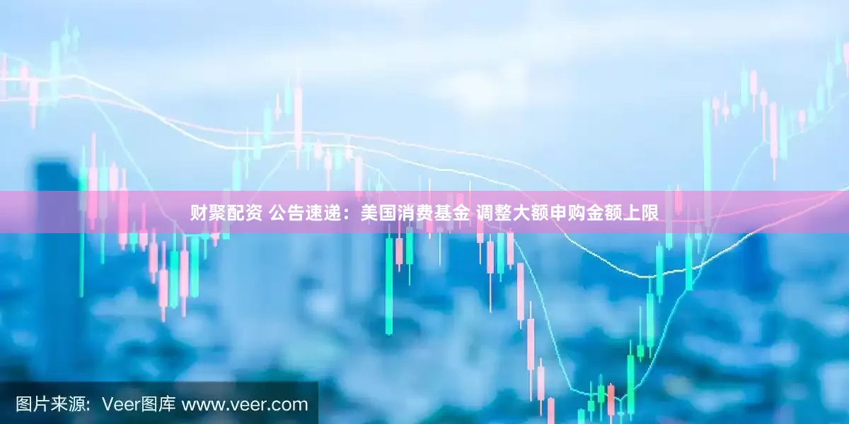 财聚配资 公告速递：美国消费基金 调整大额申购金额上限