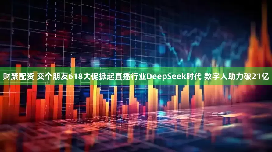 财聚配资 交个朋友618大促掀起直播行业DeepSeek时代 数字人助力破21亿