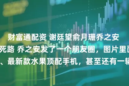 财富通配资 谢廷望俞月珊乔之安 七个童养媳自寻死路 乔之安发了一个朋友圈，图片里面是豪华笔记本、最新款水果顶配手机，甚至还有一辆车钥匙。 “我的七个骑士，这么_姐姐