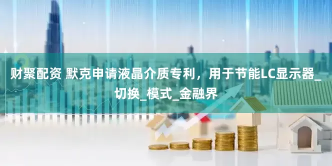 财聚配资 默克申请液晶介质专利，用于节能LC显示器_切换_模式_金融界