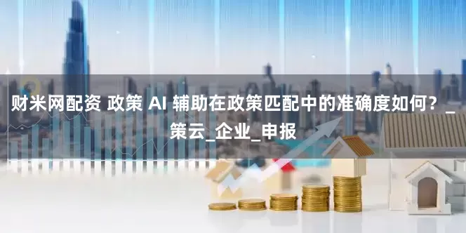 财米网配资 政策 AI 辅助在政策匹配中的准确度如何？_策云_企业_申报