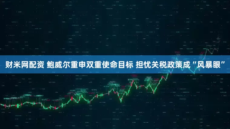财米网配资 鲍威尔重申双重使命目标 担忧关税政策成“风暴眼”