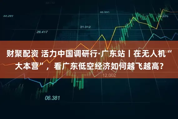 财聚配资 活力中国调研行·广东站丨在无人机“大本营”，看广东低空经济如何越飞越高？
