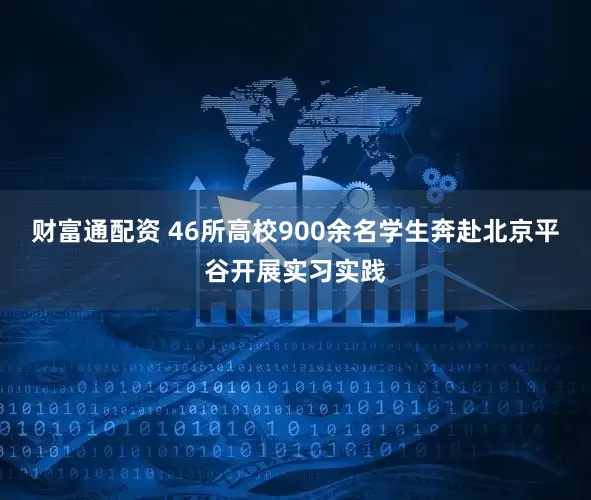 财富通配资 46所高校900余名学生奔赴北京平谷开展实习实践