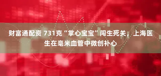 财富通配资 731克“掌心宝宝”闯生死关，上海医生在毫米血管中微创补心