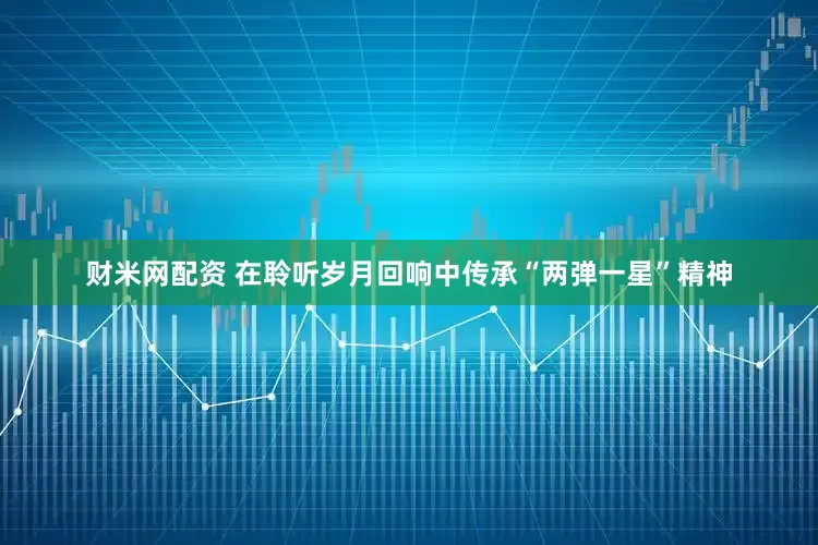 财米网配资 在聆听岁月回响中传承“两弹一星”精神