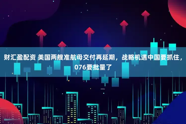 财汇盈配资 美国两艘准航母交付再延期，战略机遇中国要抓住，076要批量了