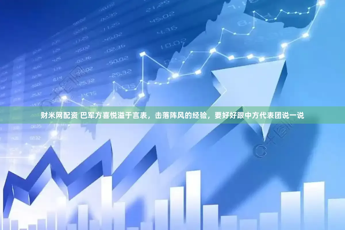 财米网配资 巴军方喜悦溢于言表，击落阵风的经验，要好好跟中方代表团说一说