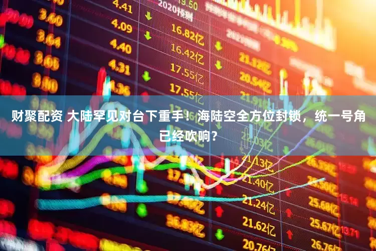 财聚配资 大陆罕见对台下重手！海陆空全方位封锁，统一号角已经吹响？