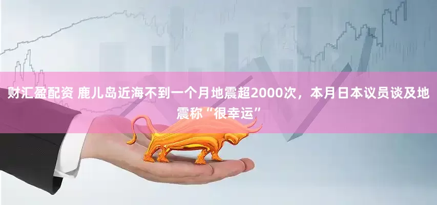 财汇盈配资 鹿儿岛近海不到一个月地震超2000次，本月日本议员谈及地震称“很幸运”