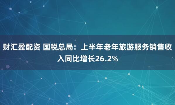 财汇盈配资 国税总局：上半年老年旅游服务销售收入同比增长26.2%