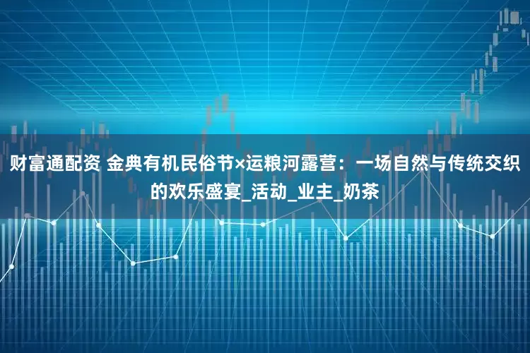 财富通配资 金典有机民俗节×运粮河露营：一场自然与传统交织的欢乐盛宴_活动_业主_奶茶
