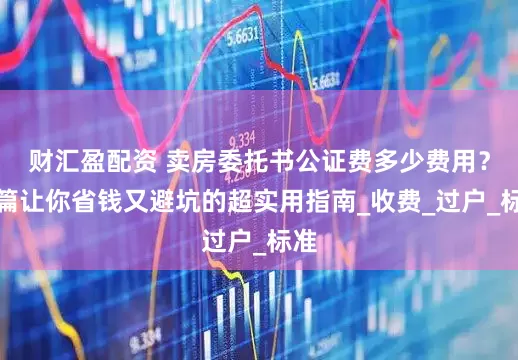 财汇盈配资 卖房委托书公证费多少费用？一篇让你省钱又避坑的超实用指南_收费_过户_标准