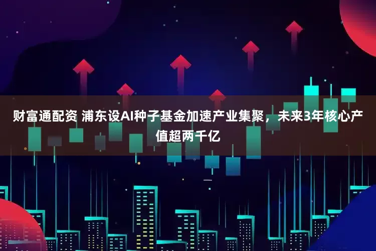 财富通配资 浦东设AI种子基金加速产业集聚，未来3年核心产值超两千亿