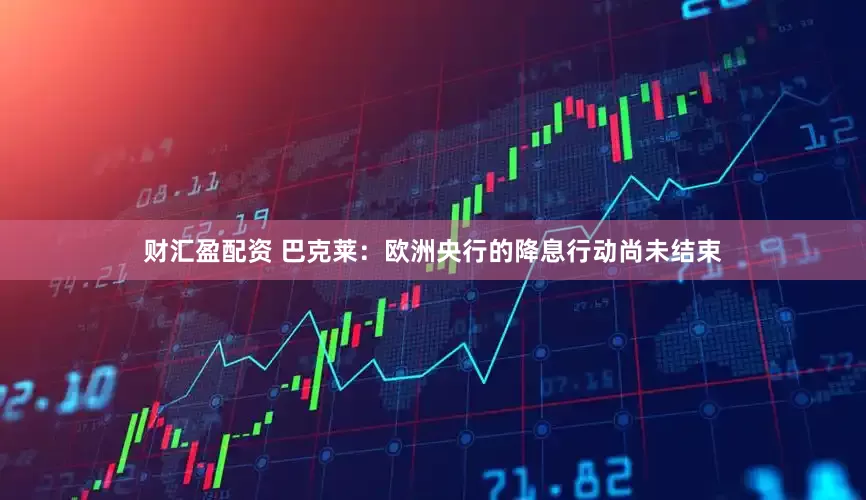 财汇盈配资 巴克莱：欧洲央行的降息行动尚未结束