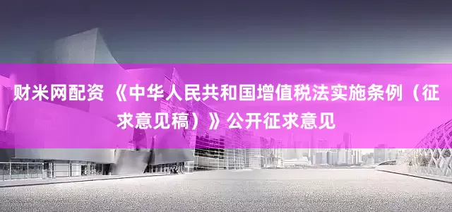 财米网配资 《中华人民共和国增值税法实施条例（征求意见稿）》公开征求意见