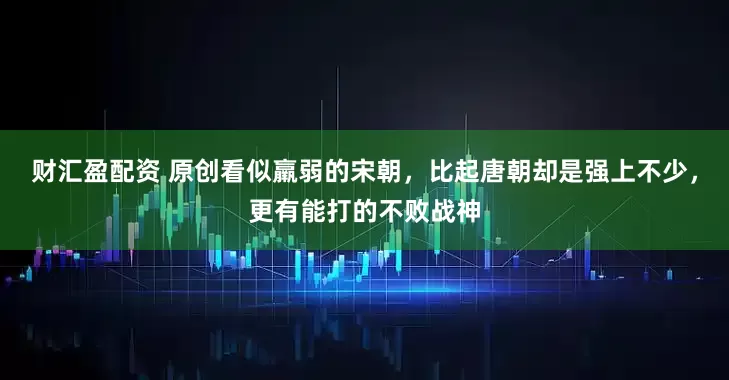财汇盈配资 原创看似羸弱的宋朝，比起唐朝却是强上不少，更有能打的不败战神