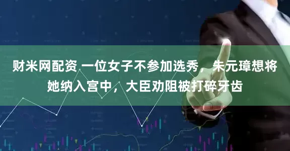 财米网配资 一位女子不参加选秀，朱元璋想将她纳入宫中，大臣劝阻被打碎牙齿