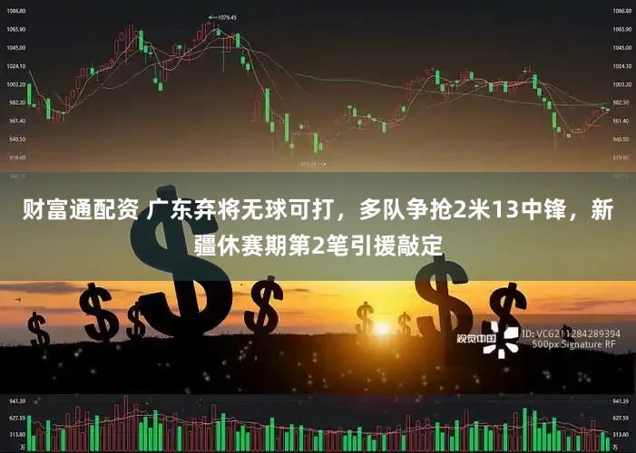 财富通配资 广东弃将无球可打，多队争抢2米13中锋，新疆休赛期第2笔引援敲定