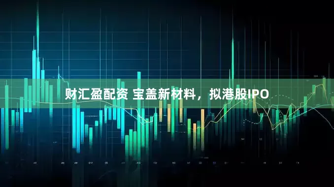 财汇盈配资 宝盖新材料，拟港股IPO
