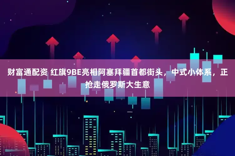 财富通配资 红旗9BE亮相阿塞拜疆首都街头，中式小体系，正抢走俄罗斯大生意