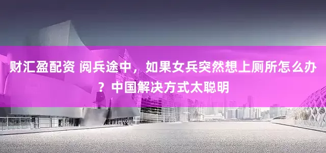 财汇盈配资 阅兵途中，如果女兵突然想上厕所怎么办？中国解决方式太聪明