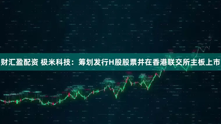 财汇盈配资 极米科技:筹划发行H股股票并在香港联交所主板上市