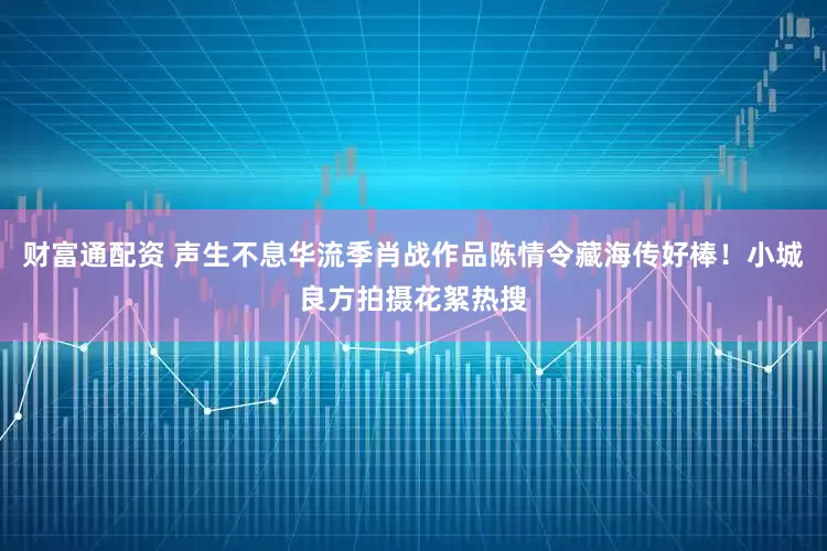 财富通配资 声生不息华流季肖战作品陈情令藏海传好棒！小城良方拍摄花絮热搜